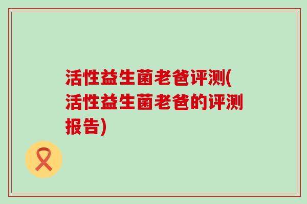 活性益生菌老爸评测(活性益生菌老爸的评测报告)