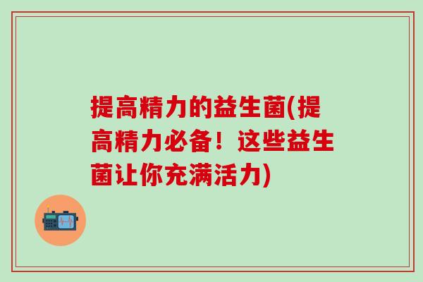 提高精力的益生菌(提高精力必备！这些益生菌让你充满活力)