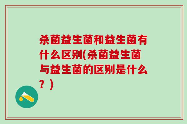 杀菌益生菌和益生菌有什么区别(杀菌益生菌与益生菌的区别是什么？)
