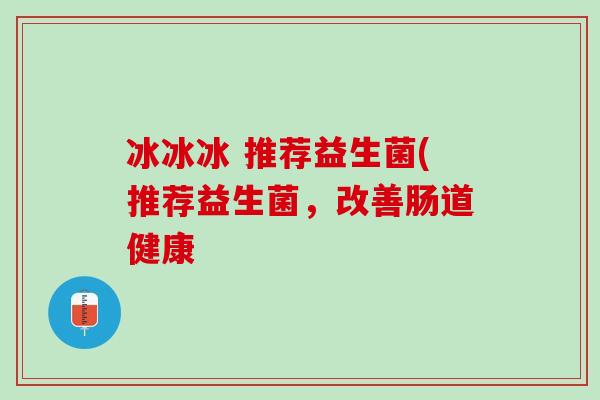 冰冰冰 推荐益生菌(推荐益生菌，改善肠道健康
