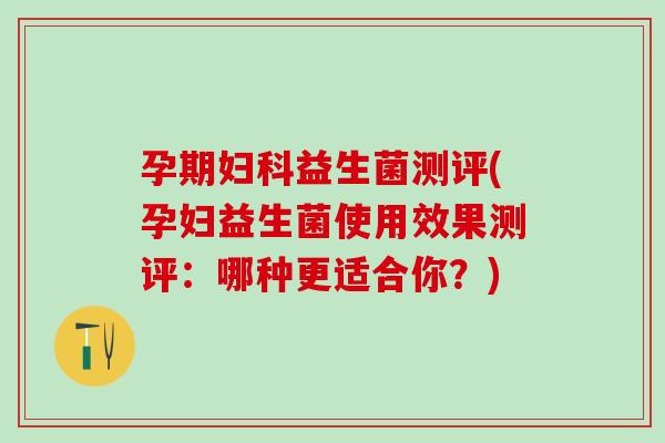 孕期妇科益生菌测评(孕妇益生菌使用效果测评：哪种更适合你？)