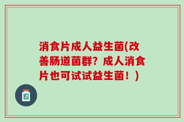 消食片成人益生菌(改善肠道菌群？成人消食片也可试试益生菌！)