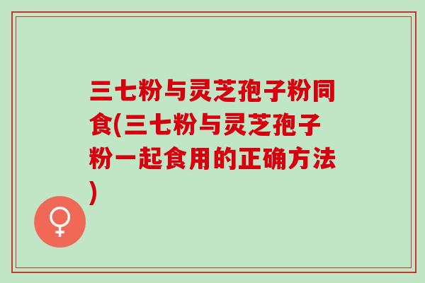 三七粉与灵芝孢子粉同食(三七粉与灵芝孢子粉一起食用的正确方法)