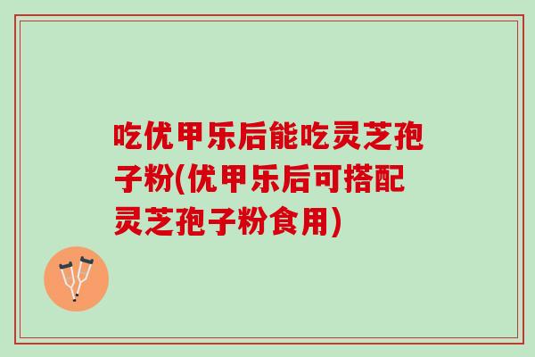 吃优甲乐后能吃灵芝孢子粉(优甲乐后可搭配灵芝孢子粉食用)