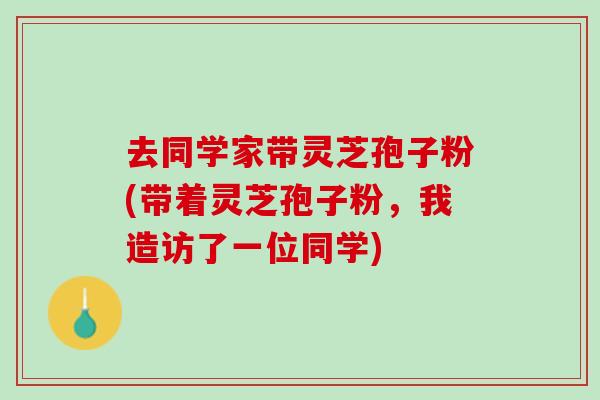 去同学家带灵芝孢子粉(带着灵芝孢子粉，我造访了一位同学)