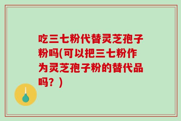 吃三七粉代替灵芝孢子粉吗(可以把三七粉作为灵芝孢子粉的替代品吗？)