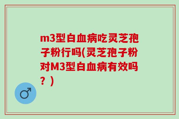 m3型白血病吃灵芝孢子粉行吗(灵芝孢子粉对M3型白血病有效吗？)