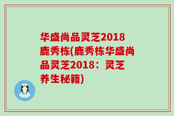 华盛尚品灵芝2018鹿秀栋(鹿秀栋华盛尚品灵芝2018：灵芝养生秘籍)