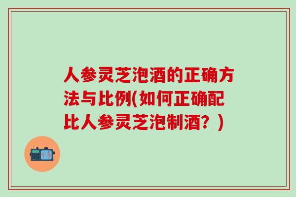 人参灵芝泡酒的正确方法与比例(如何正确配比人参灵芝泡制酒？)