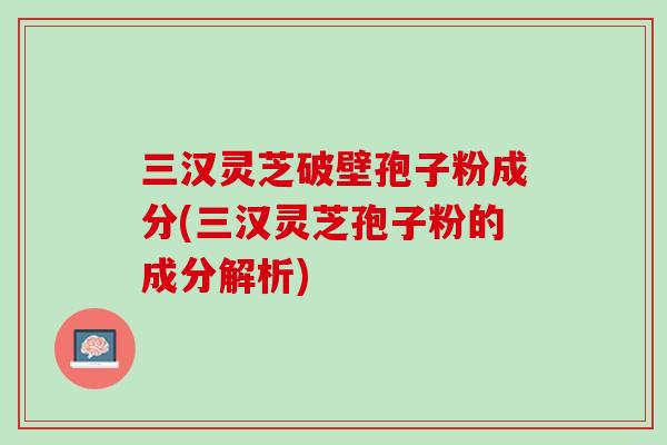 三汉灵芝破壁孢子粉成分(三汉灵芝孢子粉的成分解析)