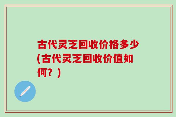 古代灵芝回收价格多少(古代灵芝回收价值如何？)
