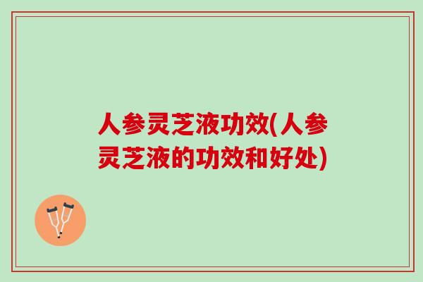 人参灵芝液功效(人参灵芝液的功效和好处)
