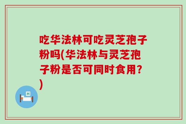 吃华法林可吃灵芝孢子粉吗(华法林与灵芝孢子粉是否可同时食用？)