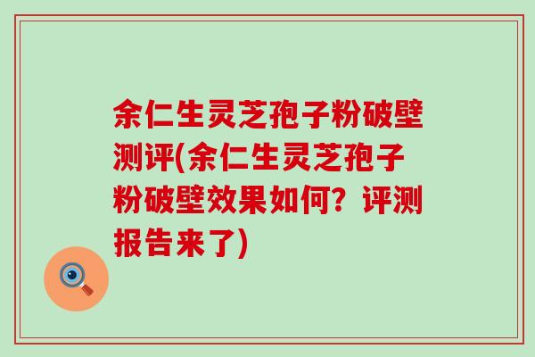 余仁生灵芝孢子粉破壁测评(余仁生灵芝孢子粉破壁效果如何？评测报告来了)