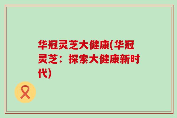 华冠灵芝大健康(华冠灵芝：探索大健康新时代)