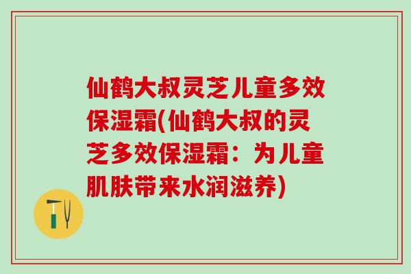 仙鹤大叔灵芝儿童多效保湿霜(仙鹤大叔的灵芝多效保湿霜：为儿童肌肤带来水润滋养)