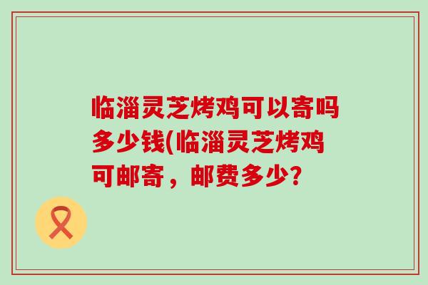 临淄灵芝烤鸡可以寄吗多少钱(临淄灵芝烤鸡可邮寄，邮费多少？