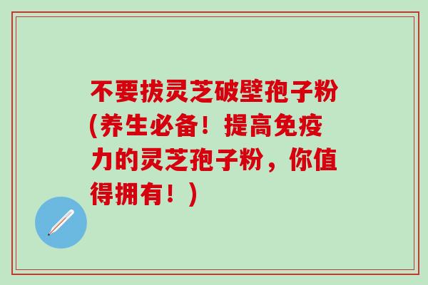 不要拔灵芝破壁孢子粉(养生必备！提高免疫力的灵芝孢子粉，你值得拥有！)