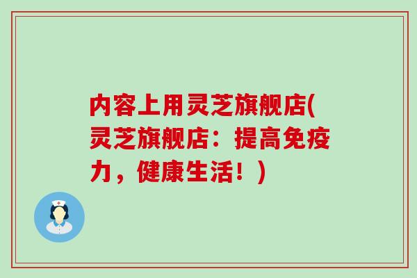 内容上用灵芝旗舰店(灵芝旗舰店：提高免疫力，健康生活！)