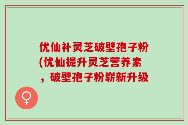 优仙补灵芝破壁孢子粉(优仙提升灵芝营养素，破壁孢子粉崭新升级