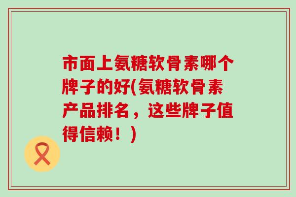 市面上氨糖软骨素哪个牌子的好(氨糖软骨素产品排名，这些牌子值得信赖！)