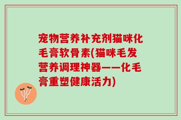 宠物营养补充剂猫咪化毛膏软骨素(猫咪毛发营养调理神器——化毛膏重塑健康活力)