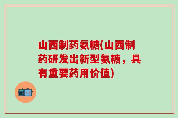 山西制药氨糖(山西制药研发出新型氨糖，具有重要药用价值)