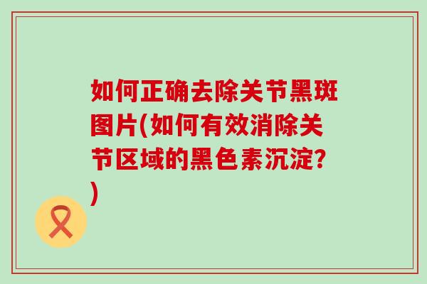 如何正确去除关节黑斑图片(如何有效消除关节区域的黑色素沉淀？)