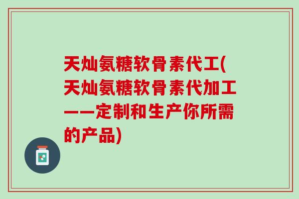 天灿氨糖软骨素代工(天灿氨糖软骨素代加工——定制和生产你所需的产品)