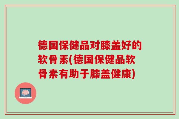 德国保健品对膝盖好的软骨素(德国保健品软骨素有助于膝盖健康)