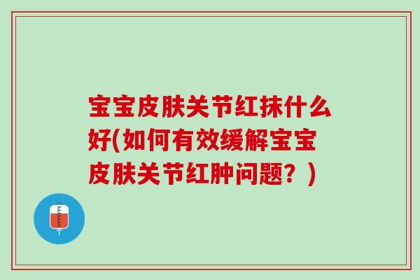 宝宝皮肤关节红抹什么好(如何有效缓解宝宝皮肤关节红肿问题？)