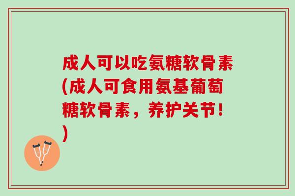 成人可以吃氨糖软骨素(成人可食用氨基葡萄糖软骨素，养护关节！)