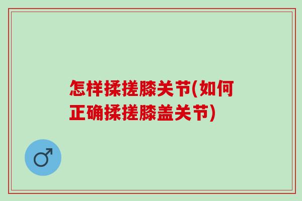 怎样揉搓膝关节(如何正确揉搓膝盖关节)