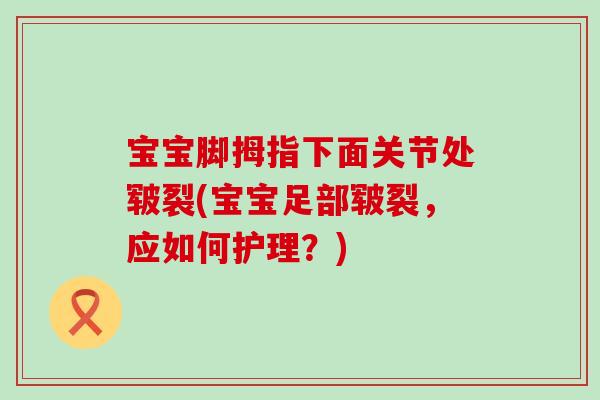 宝宝脚拇指下面关节处皲裂(宝宝足部皲裂，应如何护理？)