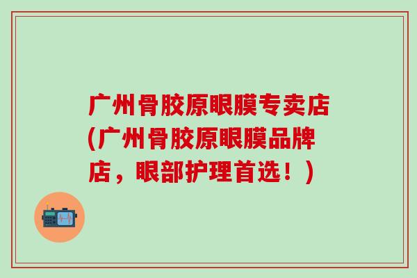 广州骨胶原眼膜专卖店(广州骨胶原眼膜品牌店，眼部护理首选！)