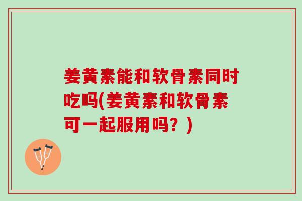 姜黄素能和软骨素同时吃吗(姜黄素和软骨素可一起服用吗？)
