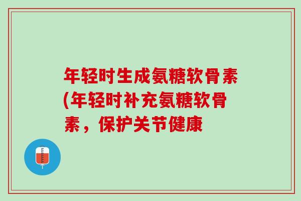 年轻时生成氨糖软骨素(年轻时补充氨糖软骨素，保护关节健康