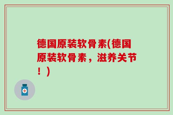 德国原装软骨素(德国原装软骨素，滋养关节！)