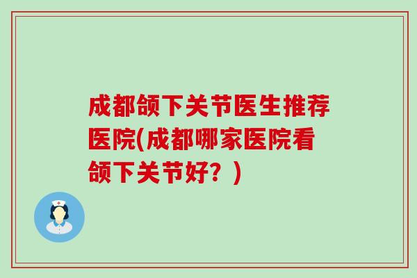 成都颌下关节医生推荐医院(成都哪家医院看颌下关节好？)