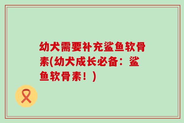 幼犬需要补充鲨鱼软骨素(幼犬成长必备：鲨鱼软骨素！)