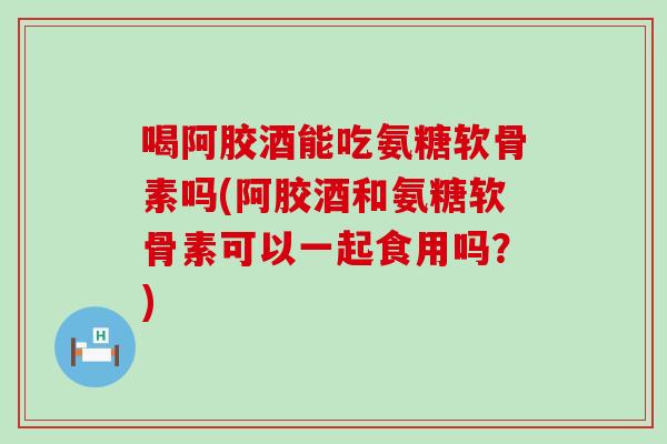 喝阿胶酒能吃氨糖软骨素吗(阿胶酒和氨糖软骨素可以一起食用吗？)