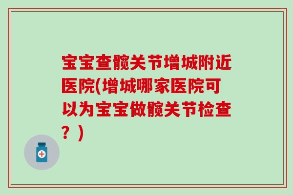 宝宝查髋关节增城附近医院(增城哪家医院可以为宝宝做髋关节检查？)