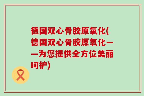 德国双心骨胶原氧化(德国双心骨胶原氧化——为您提供全方位美丽呵护)