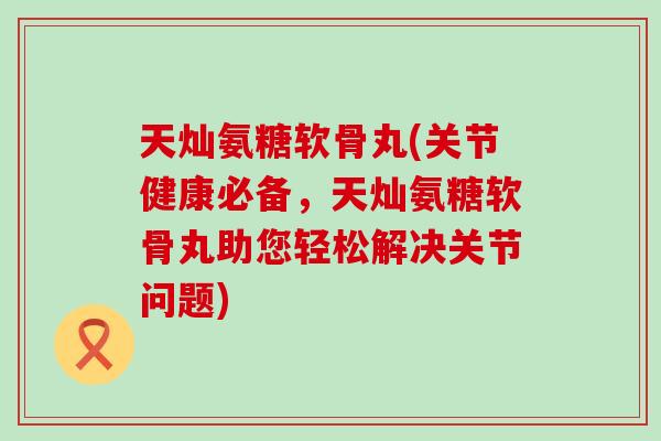 天灿氨糖软骨丸(关节健康必备，天灿氨糖软骨丸助您轻松解决关节问题)