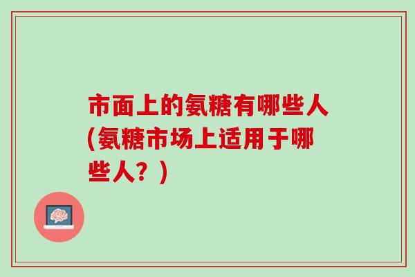 市面上的氨糖有哪些人(氨糖市场上适用于哪些人？)