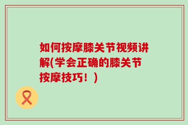 如何按摩膝关节视频讲解(学会正确的膝关节按摩技巧！)