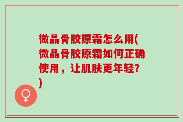 微晶骨胶原霜怎么用(微晶骨胶原霜如何正确使用，让肌肤更年轻？)