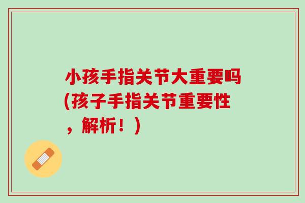 小孩手指关节大重要吗(孩子手指关节重要性，解析！)
