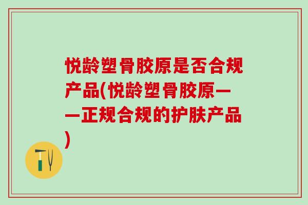 悦龄塑骨胶原是否合规产品(悦龄塑骨胶原——正规合规的护肤产品)