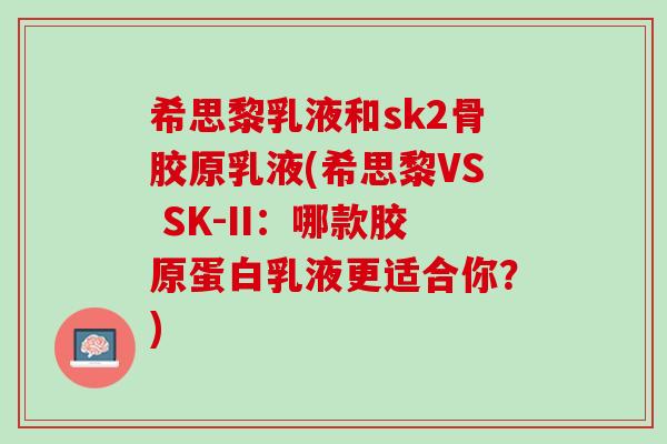 希思黎乳液和sk2骨胶原乳液(希思黎VS SK-II：哪款胶原蛋白乳液更适合你？)